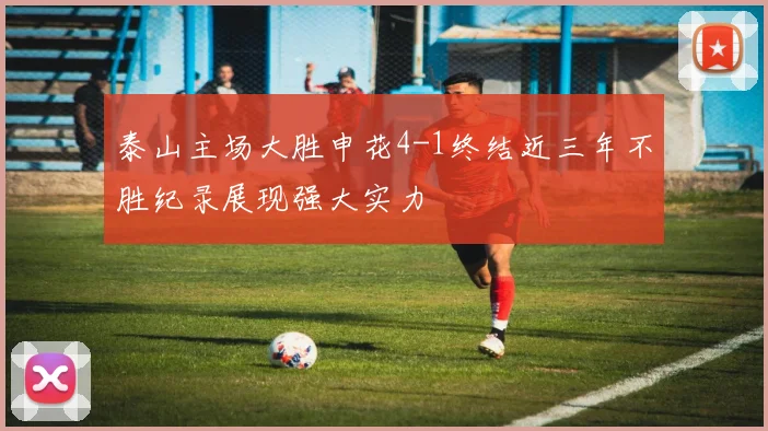 泰山主场大胜申花4-1终结近三年不胜纪录展现强大实力