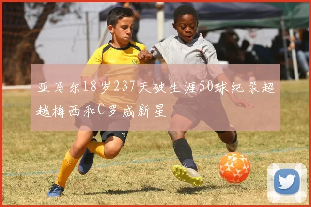 亚马尔18岁237天破生涯50球纪录超越梅西和C罗成新星