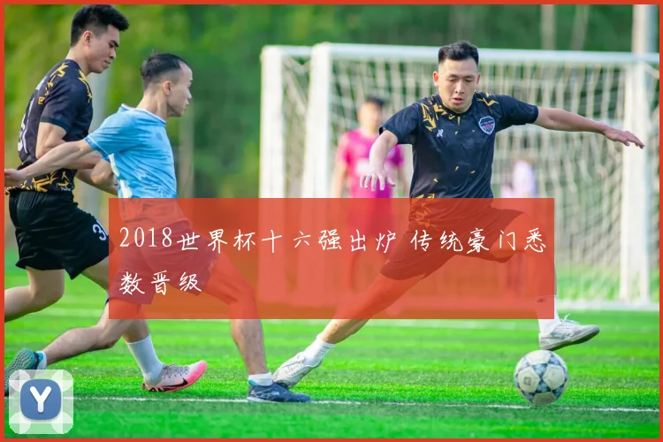 2018世界杯十六强出炉 传统豪门悉数晋级