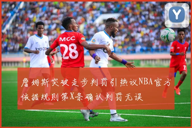 詹姆斯突破走步判罚引热议NBA官方依据规则第X条确认判罚无误