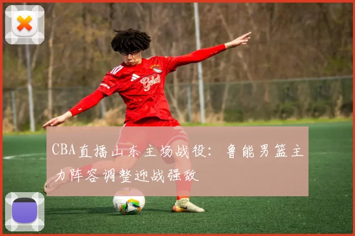 CBA直播山东主场战役：鲁能男篮主力阵容调整迎战强敌
