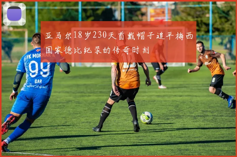 亚马尔18岁230天首戴帽子追平梅西国家德比纪录的传奇时刻