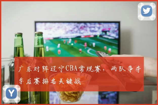 广东对阵辽宁CBA常规赛,两队争夺季后赛排名关键战