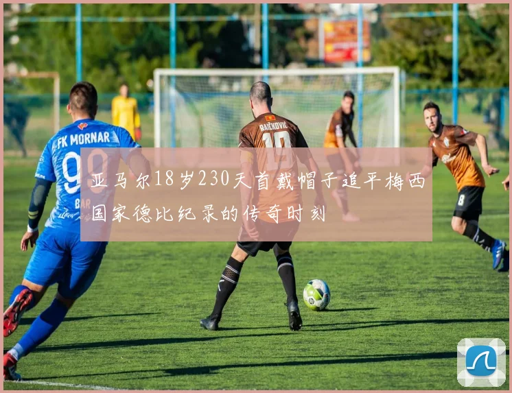 亚马尔18岁230天首戴帽子追平梅西国家德比纪录的传奇时刻