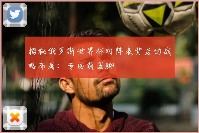 揭秘俄罗斯世界杯对阵表背后的战略布局：专访前国脚