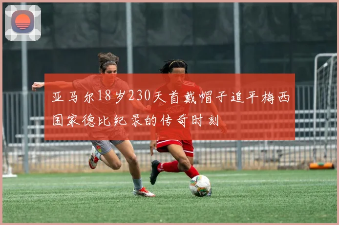 亚马尔18岁230天首戴帽子追平梅西国家德比纪录的传奇时刻