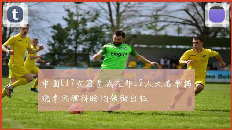 中国U17女篮首战在即12人大名单揭晓李沅珊孙晗昀领衔出征