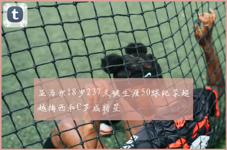 亚马尔18岁237天破生涯50球纪录超越梅西和C罗成新星