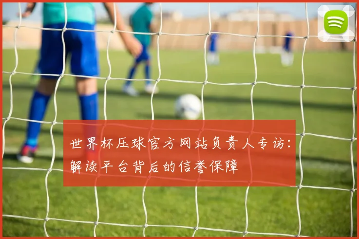 世界杯压球官方网站负责人专访：解读平台背后的信誉保障